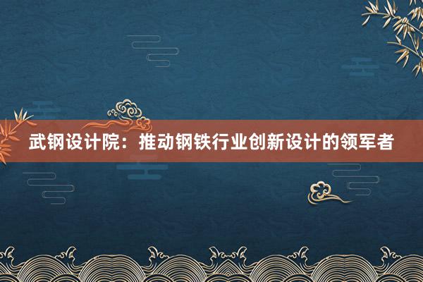 武钢设计院：推动钢铁行业创新设计的领军者